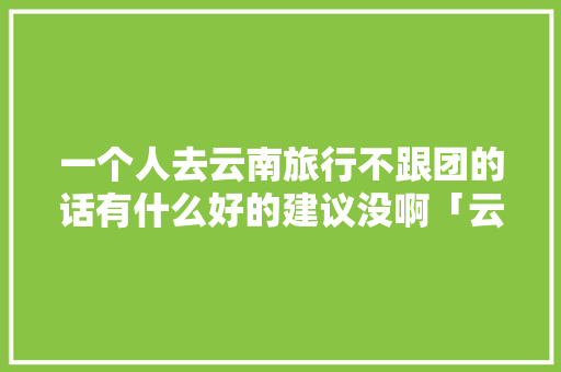 一个人去云南旅行不跟团的话有什么好的建议没啊「云南旅游攻略1月不报团可以吗」 一个人去云南旅行不跟团的话有什么好的建议没啊「云南旅游攻略1月不报团可以吗」 美食菜谱