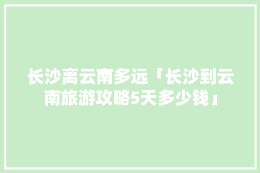 长沙离云南多远「长沙到云南旅游攻略5天多少钱」 长沙离云南多远「长沙到云南旅游攻略5天多少钱」 手机电脑