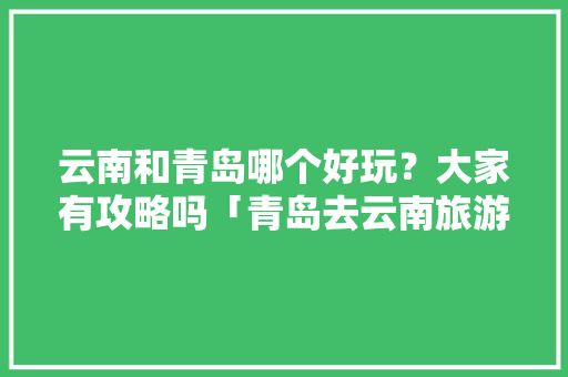 云南和青岛哪个好玩？大家有攻略吗「青岛去云南旅游路线攻略图」 云南和青岛哪个好玩？大家有攻略吗「青岛去云南旅游路线攻略图」 手机电脑
