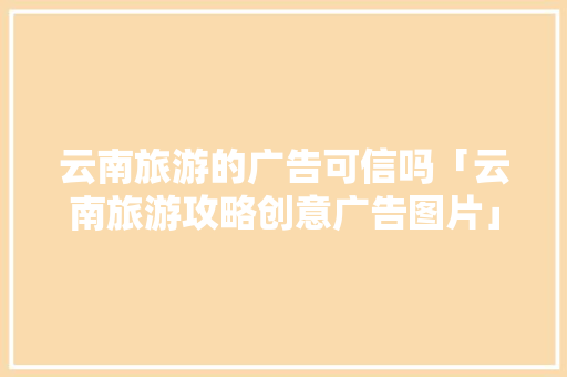 云南旅游的广告可信吗「云南旅游攻略创意广告图片」 云南旅游的广告可信吗「云南旅游攻略创意广告图片」 手机电脑
