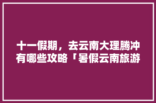 十一假期，去云南大理腾冲有哪些攻略「暑假云南旅游攻略5天」 十一假期，去云南大理腾冲有哪些攻略「暑假云南旅游攻略5天」 手机电脑