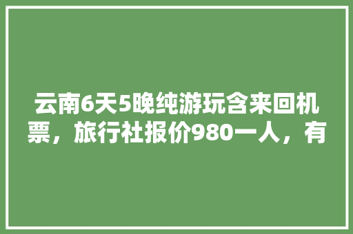 云南6天5晚纯游玩含来回机票，旅行社报价980一人，有坑吗「云南旅游攻略跟团」 云南6天5晚纯游玩含来回机票，旅行社报价980一人，有坑吗「云南旅游攻略跟团」 时尚穿搭
