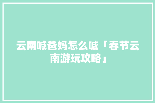 云南喊爸妈怎么喊「春节云南游玩攻略」 云南喊爸妈怎么喊「春节云南游玩攻略」 汽车常识