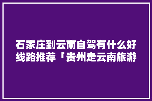 石家庄到云南自驾有什么好线路推荐「贵州走云南旅游攻略路线图」 石家庄到云南自驾有什么好线路推荐「贵州走云南旅游攻略路线图」 汽车常识