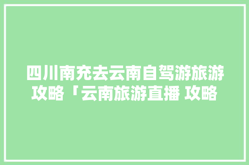 四川南充去云南自驾游旅游攻略「云南旅游直播 攻略视频」 四川南充去云南自驾游旅游攻略「云南旅游直播 攻略视频」 教育法律