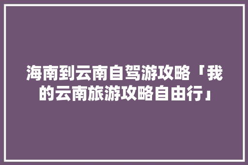 海南到云南自驾游攻略「我的云南旅游攻略自由行」 海南到云南自驾游攻略「我的云南旅游攻略自由行」 旅游攻略