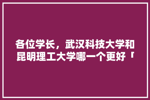各位学长，武汉科技大学和昆明理工大学哪一个更好「学生党云南旅游攻略」 各位学长，武汉科技大学和昆明理工大学哪一个更好「学生党云南旅游攻略」 美食菜谱