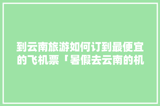 到云南旅游如何订到最便宜的飞机票「暑假去云南的机票」 到云南旅游如何订到最便宜的飞机票「暑假去云南的机票」 时尚穿搭