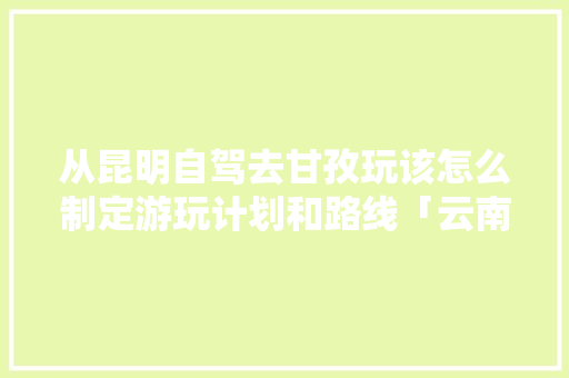 从昆明自驾去甘孜玩该怎么制定游玩计划和路线「云南旅游到昆明景点攻略图」 从昆明自驾去甘孜玩该怎么制定游玩计划和路线「云南旅游到昆明景点攻略图」 时尚穿搭