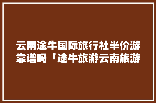 云南途牛国际旅行社半价游靠谱吗「途牛旅游云南旅游路线」 云南途牛国际旅行社半价游靠谱吗「途牛旅游云南旅游路线」 健康母婴