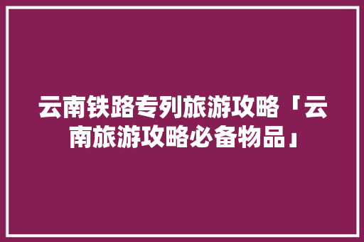 云南铁路专列旅游攻略「云南旅游攻略必备物品」 云南铁路专列旅游攻略「云南旅游攻略必备物品」 健康母婴