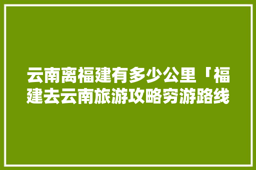 云南离福建有多少公里「福建去云南旅游攻略穷游路线」 云南离福建有多少公里「福建去云南旅游攻略穷游路线」 教育法律