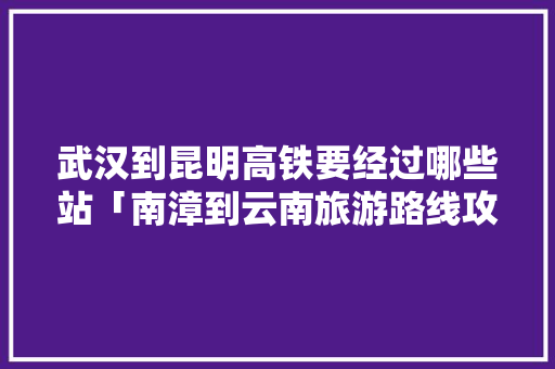 武汉到昆明高铁要经过哪些站「南漳到云南旅游路线攻略图」 武汉到昆明高铁要经过哪些站「南漳到云南旅游路线攻略图」 健康母婴