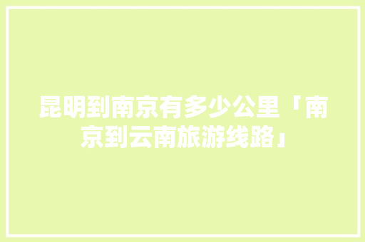 昆明到南京有多少公里「南京到云南旅游线路」 昆明到南京有多少公里「南京到云南旅游线路」 健康母婴