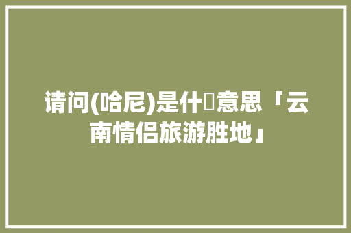 请问(哈尼)是什麼意思「云南情侣旅游胜地」 请问(哈尼)是什麼意思「云南情侣旅游胜地」 教育法律