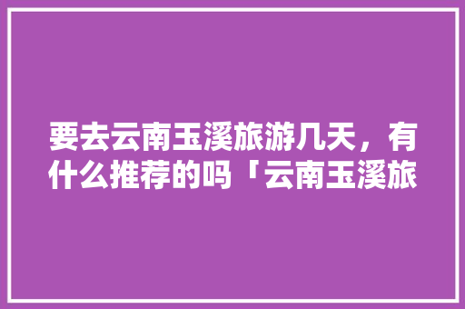 要去云南玉溪旅游几天，有什么推荐的吗「云南玉溪旅游攻略景点必去」 要去云南玉溪旅游几天，有什么推荐的吗「云南玉溪旅游攻略景点必去」 时尚穿搭