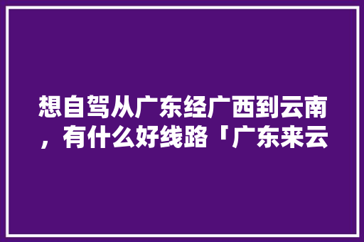 想自驾从广东经广西到云南，有什么好线路「广东来云南旅游攻略路线图」 想自驾从广东经广西到云南，有什么好线路「广东来云南旅游攻略路线图」 时尚穿搭