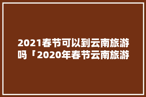 2021春节可以到云南旅游吗「2020年春节云南旅游攻略」 2021春节可以到云南旅游吗「2020年春节云南旅游攻略」 时尚穿搭