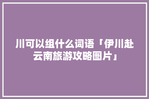 川可以组什么词语「伊川赴云南旅游攻略图片」 川可以组什么词语「伊川赴云南旅游攻略图片」 健康母婴