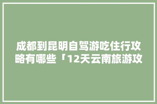 成都到昆明自驾游吃住行攻略有哪些「12天云南旅游攻略大全」 成都到昆明自驾游吃住行攻略有哪些「12天云南旅游攻略大全」 汽车常识