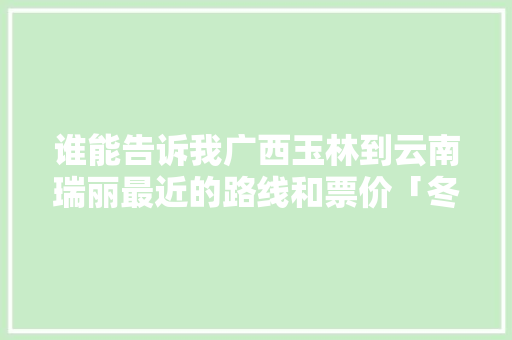 谁能告诉我广西玉林到云南瑞丽最近的路线和票价「冬天玉林到云南旅游攻略路线」 谁能告诉我广西玉林到云南瑞丽最近的路线和票价「冬天玉林到云南旅游攻略路线」 汽车常识
