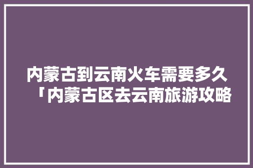 内蒙古到云南火车需要多久「内蒙古区去云南旅游攻略路线」 内蒙古到云南火车需要多久「内蒙古区去云南旅游攻略路线」 手机电脑
