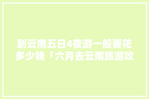到云南五日4夜游一般要花多少钱「六月去云南旅游攻略大全图片」 到云南五日4夜游一般要花多少钱「六月去云南旅游攻略大全图片」 手机电脑