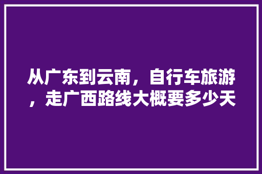 从广东到云南，自行车旅游，走广西路线大概要多少天才能到云南「肇庆出发去云南旅游攻略路线」 从广东到云南，自行车旅游，走广西路线大概要多少天才能到云南「肇庆出发去云南旅游攻略路线」 手机电脑
