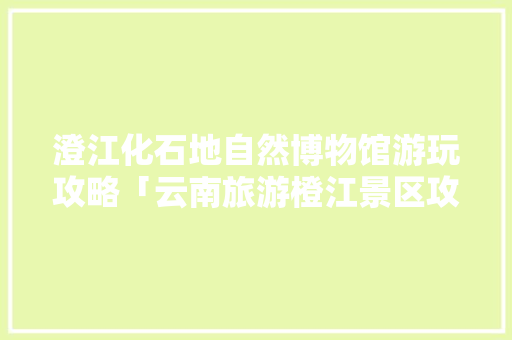 澄江化石地自然博物馆游玩攻略「云南旅游橙江景区攻略图」 澄江化石地自然博物馆游玩攻略「云南旅游橙江景区攻略图」 手机电脑