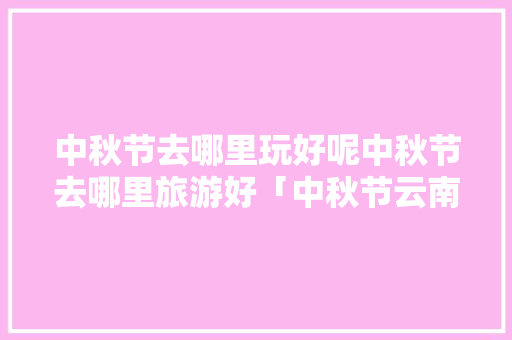 中秋节去哪里玩好呢中秋节去哪里旅游好「中秋节云南旅游」 中秋节去哪里玩好呢中秋节去哪里旅游好「中秋节云南旅游」 手机电脑
