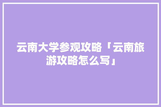 云南大学参观攻略「云南旅游攻略怎么写」 云南大学参观攻略「云南旅游攻略怎么写」 手机电脑