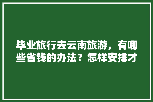 毕业旅行去云南旅游，有哪些省钱的办法？怎样安排才能在短时间内该玩的都玩了「云南旅游超省钱攻略图文大全」 毕业旅行去云南旅游，有哪些省钱的办法？怎样安排才能在短时间内该玩的都玩了「云南旅游超省钱攻略图文大全」 手机电脑
