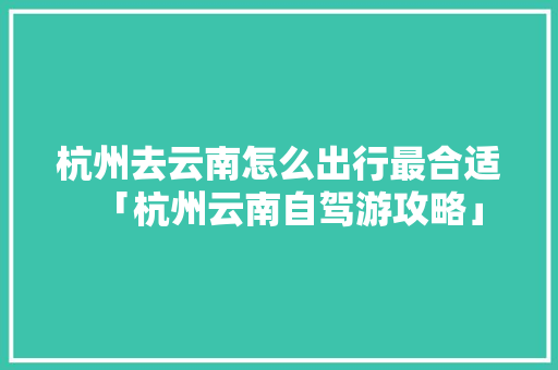 杭州去云南怎么出行最合适「杭州云南自驾游攻略」 杭州去云南怎么出行最合适「杭州云南自驾游攻略」 旅游攻略