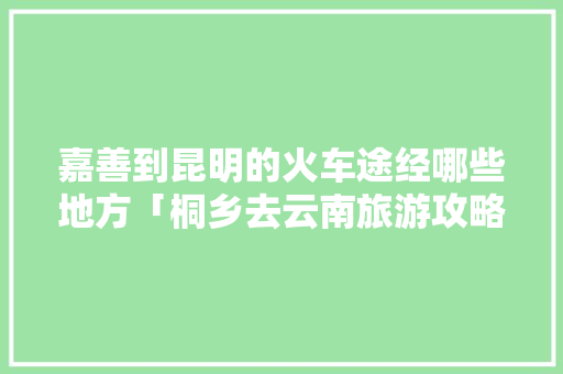 嘉善到昆明的火车途经哪些地方「桐乡去云南旅游攻略路线图」 嘉善到昆明的火车途经哪些地方「桐乡去云南旅游攻略路线图」 旅游攻略