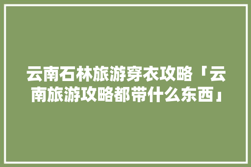 云南石林旅游穿衣攻略「云南旅游攻略都带什么东西」 云南石林旅游穿衣攻略「云南旅游攻略都带什么东西」 美食菜谱