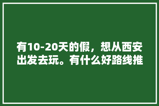 有10-20天的假，想从西安出发去玩。有什么好路线推荐啊？自驾飞机火车都可「川西云南自驾游线路」 有10-20天的假，想从西安出发去玩。有什么好路线推荐啊？自驾飞机火车都可「川西云南自驾游线路」 教育法律