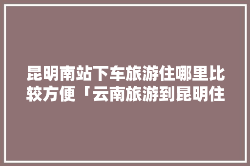 昆明南站下车旅游住哪里比较方便「云南旅游到昆明住宿攻略图」 昆明南站下车旅游住哪里比较方便「云南旅游到昆明住宿攻略图」 教育法律