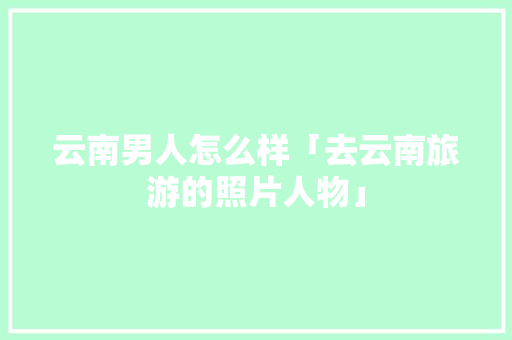 云南男人怎么样「去云南旅游的照片人物」 云南男人怎么样「去云南旅游的照片人物」 美食菜谱