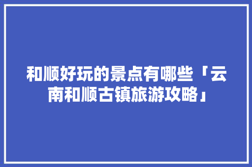 和顺好玩的景点有哪些「云南和顺古镇旅游攻略」 和顺好玩的景点有哪些「云南和顺古镇旅游攻略」 旅游攻略