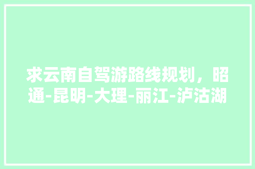 求云南自驾游路线规划，昭通-昆明-大理-丽江-泸沽湖，有半露营自助、半住宿客栈的攻略吗「云南旅游攻略泸沽湖游玩路线」 求云南自驾游路线规划，昭通-昆明-大理-丽江-泸沽湖，有半露营自助、半住宿客栈的攻略吗「云南旅游攻略泸沽湖游玩路线」 教育法律