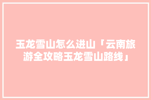 玉龙雪山怎么进山「云南旅游全攻略玉龙雪山路线」 玉龙雪山怎么进山「云南旅游全攻略玉龙雪山路线」 美食菜谱