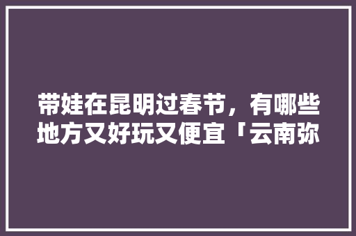 带娃在昆明过春节，有哪些地方又好玩又便宜「云南弥勒旅游线路」 带娃在昆明过春节，有哪些地方又好玩又便宜「云南弥勒旅游线路」 手机电脑