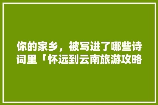 你的家乡，被写进了哪些诗词里「怀远到云南旅游攻略团队电话」 你的家乡，被写进了哪些诗词里「怀远到云南旅游攻略团队电话」 汽车常识