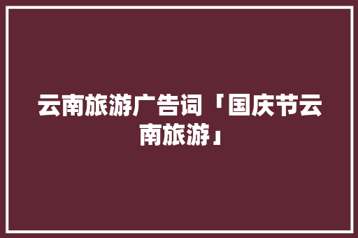 云南旅游广告词「国庆节云南旅游」 云南旅游广告词「国庆节云南旅游」 汽车常识