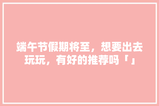 端午节假期将至，想要出去玩玩，有好的推荐吗「」 端午节假期将至，想要出去玩玩，有好的推荐吗「」 旅游攻略