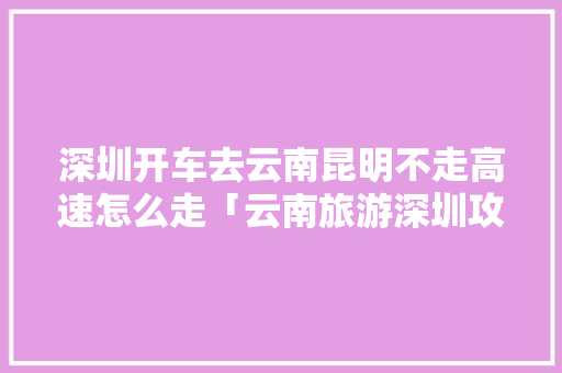 深圳开车去云南昆明不走高速怎么走「云南旅游深圳攻略一日游」 深圳开车去云南昆明不走高速怎么走「云南旅游深圳攻略一日游」 美食菜谱
