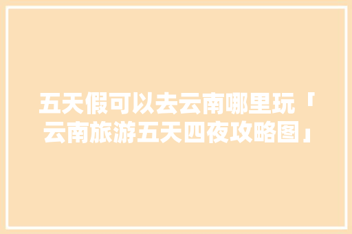 五天假可以去云南哪里玩「云南旅游五天四夜攻略图」 五天假可以去云南哪里玩「云南旅游五天四夜攻略图」 旅游攻略