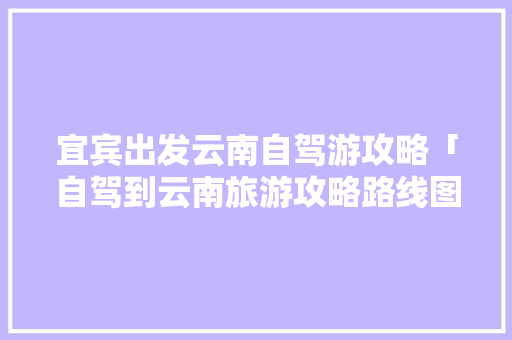 宜宾出发云南自驾游攻略「自驾到云南旅游攻略路线图」 宜宾出发云南自驾游攻略「自驾到云南旅游攻略路线图」 旅游攻略