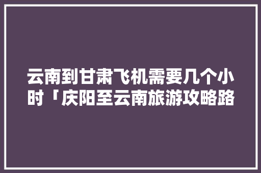 云南到甘肃飞机需要几个小时「庆阳至云南旅游攻略路线图」 云南到甘肃飞机需要几个小时「庆阳至云南旅游攻略路线图」 健康母婴