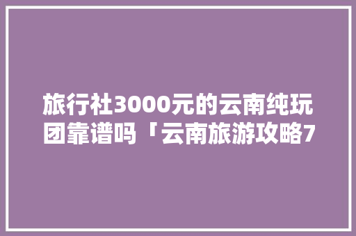 旅行社3000元的云南纯玩团靠谱吗「云南旅游攻略7日游贴吧论坛」 旅行社3000元的云南纯玩团靠谱吗「云南旅游攻略7日游贴吧论坛」 旅游攻略
